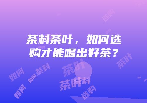 茶料茶叶，如何选购才能喝出好茶？