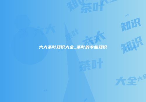 六大茶叶知识大全_茶叶的专业知识