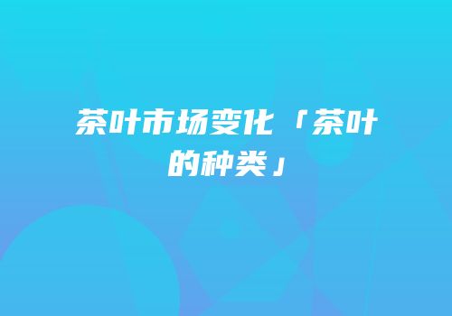 茶叶市场变化「茶叶的种类」
