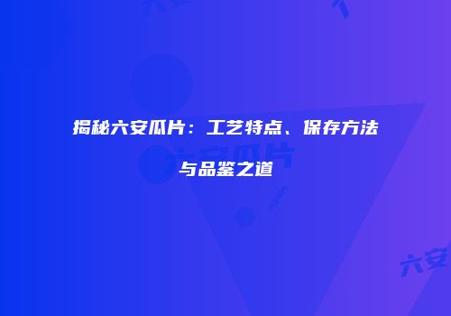 揭秘六安瓜片：工艺特点、保存方法与品鉴之道