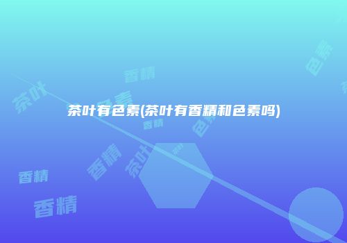 茶叶有色素(茶叶有香精和色素吗)