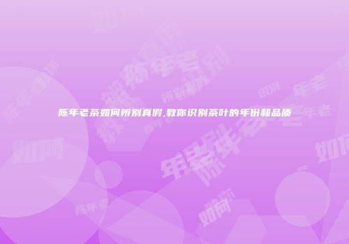陈年老茶如何辨别真假,教你识别茶叶的年份和品质
