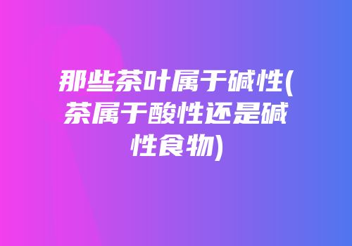 那些茶叶属于碱性(茶属于酸性还是碱性食物)