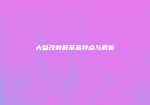 大益改制前茶品特点与解析