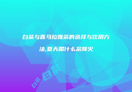 白茶与喜马拉雅茶的选择与饮用方法,夏天喝什么茶降火