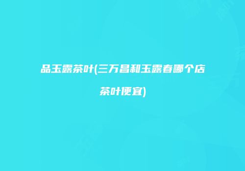 品玉露茶叶(三万昌和玉露春哪个店茶叶便宜)