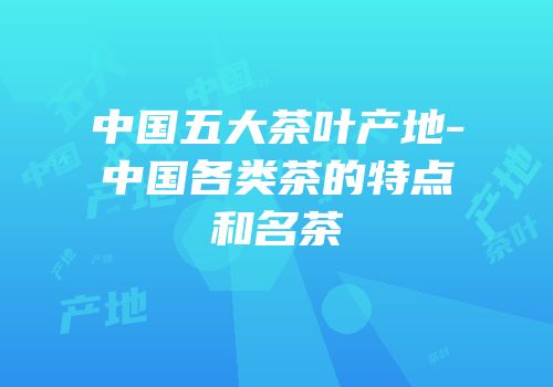 中国五大茶叶产地-中国各类茶的特点和名茶