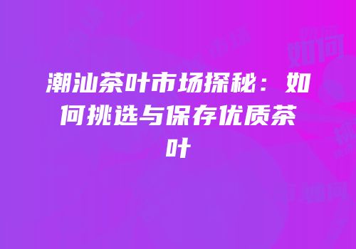 潮汕茶叶市场探秘：如何挑选与保存优质茶叶