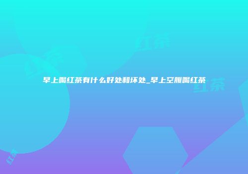 早上喝红茶有什么好处和坏处_早上空腹喝红茶