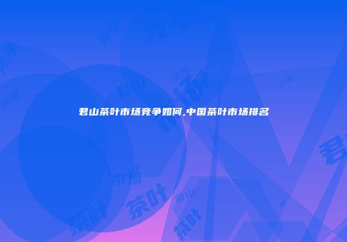 君山茶叶市场竞争如何,中国茶叶市场排名