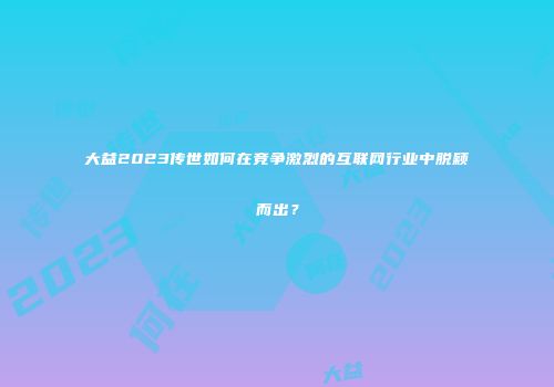大益2023传世如何在竞争激烈的互联网行业中脱颖而出？