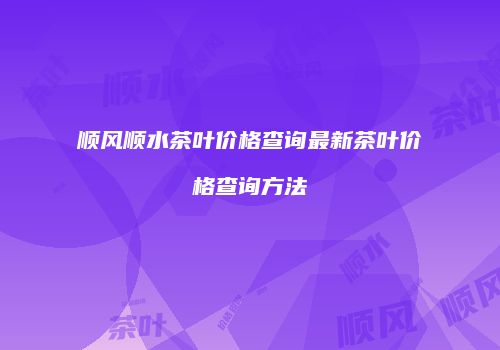 顺风顺水茶叶价格查询最新茶叶价格查询方法