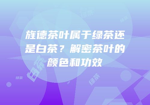 旌德茶叶属于绿茶还是白茶？解密茶叶的颜色和功效
