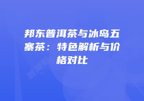 邦东普洱茶与冰岛五寨茶：特色解析与价格对比