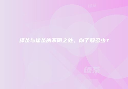 绿茶与抹茶的不同之处，你了解多少？