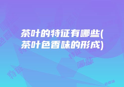 茶叶的特征有哪些(茶叶色香味的形成)