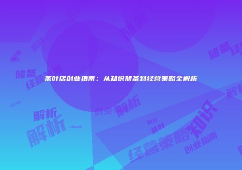 茶叶店创业指南：从知识储备到经营策略全解析