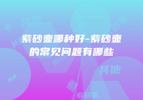 紫砂壶哪种好-紫砂壶的常见问题有哪些