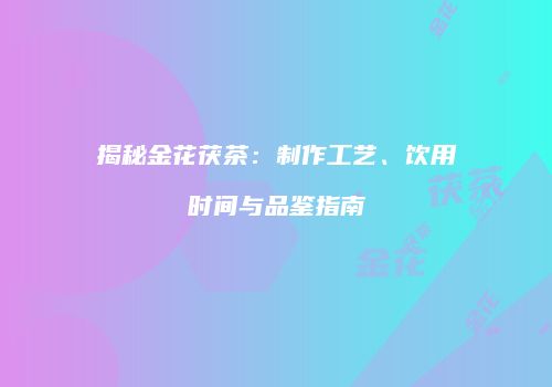 揭秘金花茯茶：制作工艺、饮用时间与品鉴指南