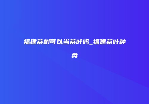 福建茶树可以当茶叶吗_福建茶叶种类