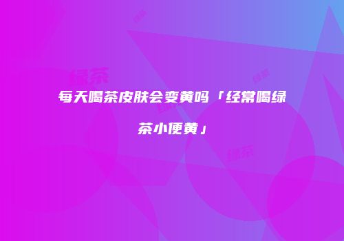 每天喝茶皮肤会变黄吗「经常喝绿茶小便黄」