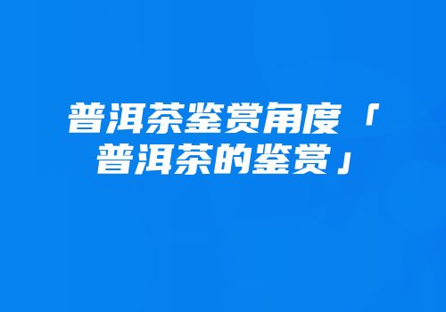 普洱茶鉴赏角度「普洱茶的鉴赏」