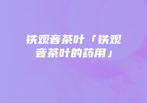 铁观音茶叶「铁观音茶叶的药用」