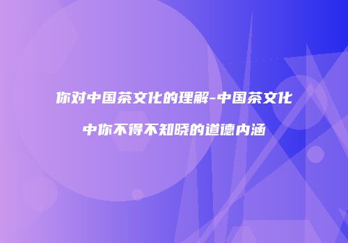 你对中国茶文化的理解-中国茶文化中你不得不知晓的道德内涵