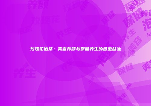 玫瑰花泡茶：美容养颜与保健养生的多重益处