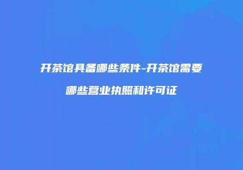开茶馆具备哪些条件-开茶馆需要哪些营业执照和许可证