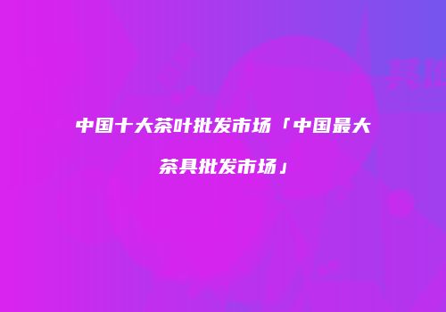 中国十大茶叶批发市场「中国最大茶具批发市场」