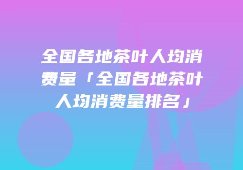 全国各地茶叶人均消费量「全国各地茶叶人均消费量排名」