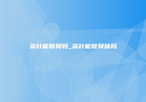 茶叶能除臭吗_茶叶能除臭味吗