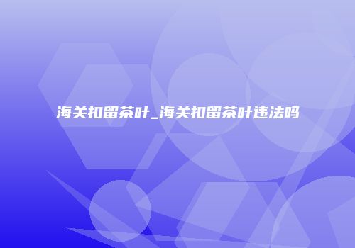海关扣留茶叶_海关扣留茶叶违法吗