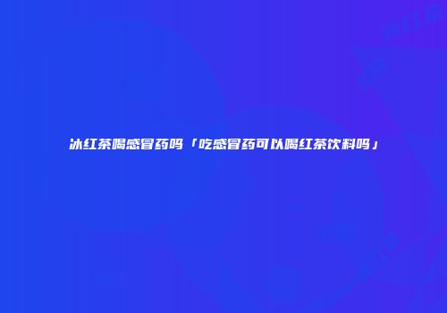 冰红茶喝感冒药吗「吃感冒药可以喝红茶饮料吗」