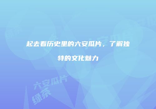 起去看历史里的六安瓜片，了解独特的文化魅力