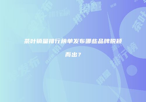 茶叶销量排行榜单发布哪些品牌脱颖而出？