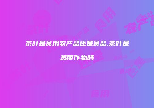 茶叶是食用农产品还是食品,茶叶是热带作物吗