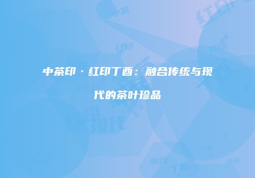 中茶印·红印丁酉：融合传统与现代的茶叶珍品