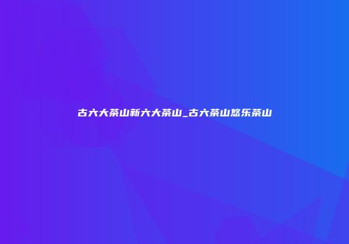 古六大茶山新六大茶山_古六茶山悠乐茶山