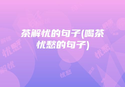 茶解忧的句子(喝茶忧愁的句子)