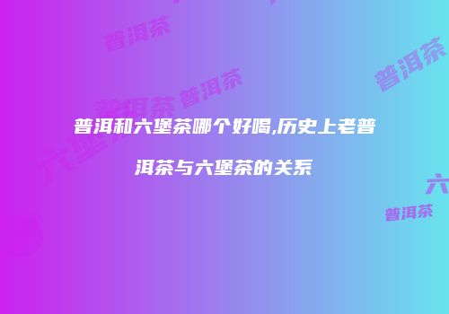 普洱和六堡茶哪个好喝,历史上老普洱茶与六堡茶的关系