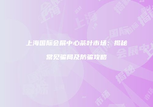 上海国际会展中心茶叶市场：揭秘常见骗局及防骗攻略