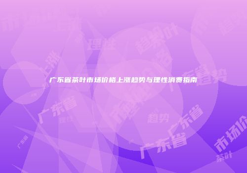 广东省茶叶市场价格上涨趋势与理性消费指南