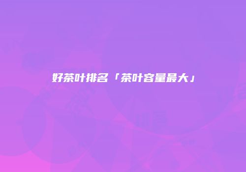 好茶叶排名「茶叶容量最大」
