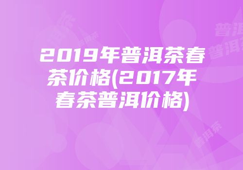 2019年普洱茶春茶价格(2017年春茶普洱价格)