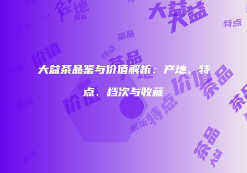 大益茶品鉴与价值解析：产地、特点、档次与收藏