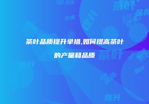 茶叶品质提升举措,如何提高茶叶的产量和品质