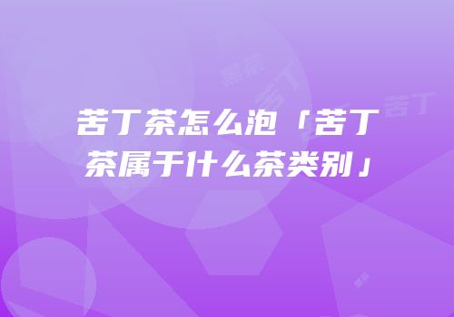 苦丁茶怎么泡「苦丁茶属于什么茶类别」