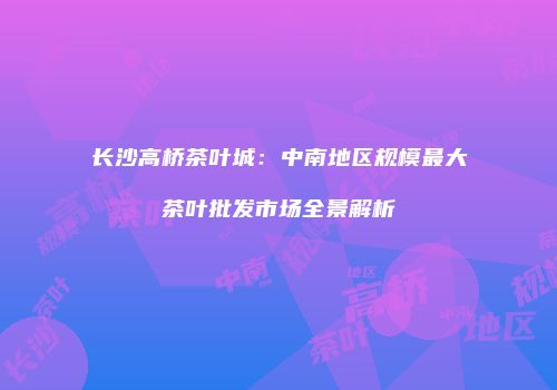 长沙高桥茶叶城：中南地区规模最大茶叶批发市场全景解析